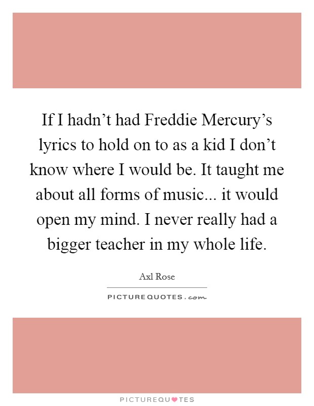 If I hadn't had Freddie Mercury's lyrics to hold on to as a kid I don't know where I would be. It taught me about all forms of music... it would open my mind. I never really had a bigger teacher in my whole life Picture Quote #1