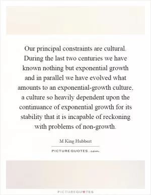 Our principal constraints are cultural. During the last two centuries we have known nothing but exponential growth and in parallel we have evolved what amounts to an exponential-growth culture, a culture so heavily dependent upon the continuance of exponential growth for its stability that it is incapable of reckoning with problems of non-growth Picture Quote #1
