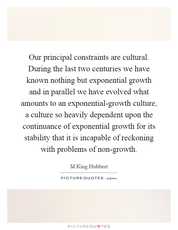 Our principal constraints are cultural. During the last two centuries we have known nothing but exponential growth and in parallel we have evolved what amounts to an exponential-growth culture, a culture so heavily dependent upon the continuance of exponential growth for its stability that it is incapable of reckoning with problems of non-growth Picture Quote #1