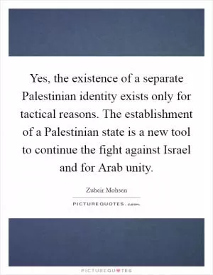 Yes, the existence of a separate Palestinian identity exists only for tactical reasons. The establishment of a Palestinian state is a new tool to continue the fight against Israel and for Arab unity Picture Quote #1