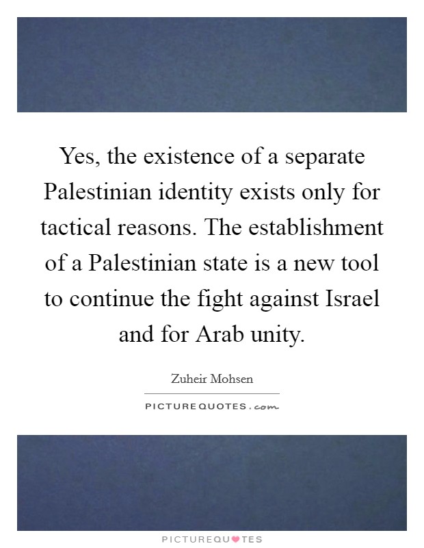 Yes, the existence of a separate Palestinian identity exists only for tactical reasons. The establishment of a Palestinian state is a new tool to continue the fight against Israel and for Arab unity Picture Quote #1