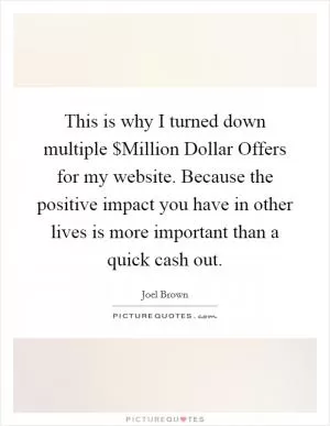 This is why I turned down multiple $Million Dollar Offers for my website. Because the positive impact you have in other lives is more important than a quick cash out Picture Quote #1