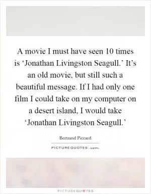 A movie I must have seen 10 times is ‘Jonathan Livingston Seagull.’ It’s an old movie, but still such a beautiful message. If I had only one film I could take on my computer on a desert island, I would take ‘Jonathan Livingston Seagull.’ Picture Quote #1