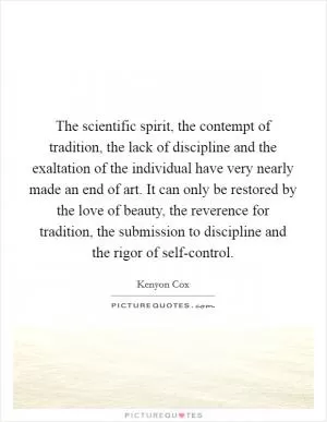 The scientific spirit, the contempt of tradition, the lack of discipline and the exaltation of the individual have very nearly made an end of art. It can only be restored by the love of beauty, the reverence for tradition, the submission to discipline and the rigor of self-control Picture Quote #1