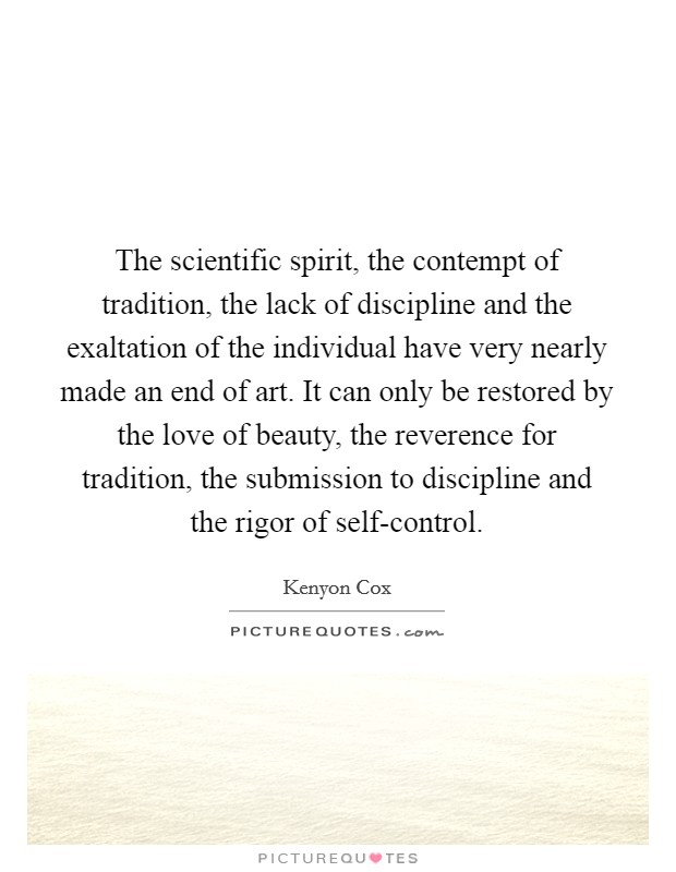 The scientific spirit, the contempt of tradition, the lack of discipline and the exaltation of the individual have very nearly made an end of art. It can only be restored by the love of beauty, the reverence for tradition, the submission to discipline and the rigor of self-control Picture Quote #1