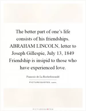 The better part of one’s life consists of his friendships. ABRAHAM LINCOLN, letter to Joseph Gillespie, July 13, 1849 Friendship is insipid to those who have experienced love Picture Quote #1
