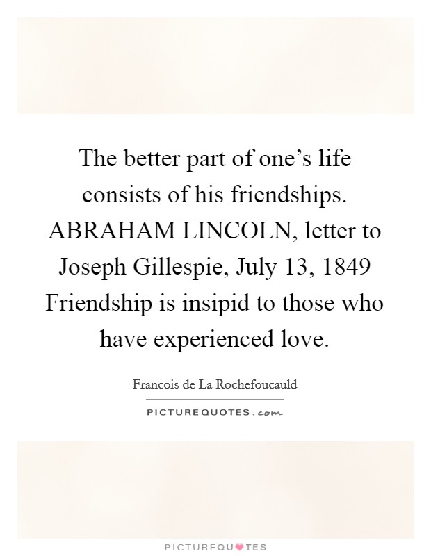 The better part of one's life consists of his friendships. ABRAHAM LINCOLN, letter to Joseph Gillespie, July 13, 1849 Friendship is insipid to those who have experienced love Picture Quote #1