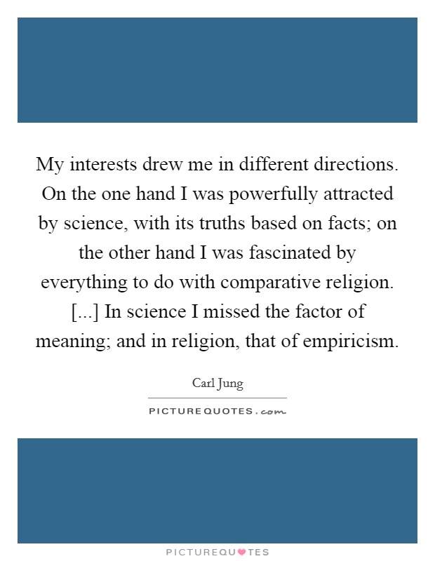My interests drew me in different directions. On the one hand I was powerfully attracted by science, with its truths based on facts; on the other hand I was fascinated by everything to do with comparative religion. [...] In science I missed the factor of meaning; and in religion, that of empiricism Picture Quote #1
