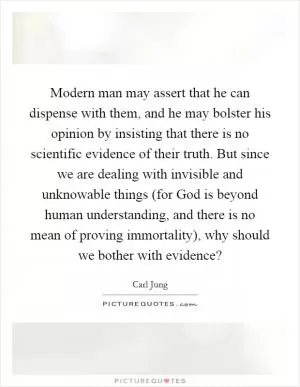 Modern man may assert that he can dispense with them, and he may bolster his opinion by insisting that there is no scientific evidence of their truth. But since we are dealing with invisible and unknowable things (for God is beyond human understanding, and there is no mean of proving immortality), why should we bother with evidence? Picture Quote #1