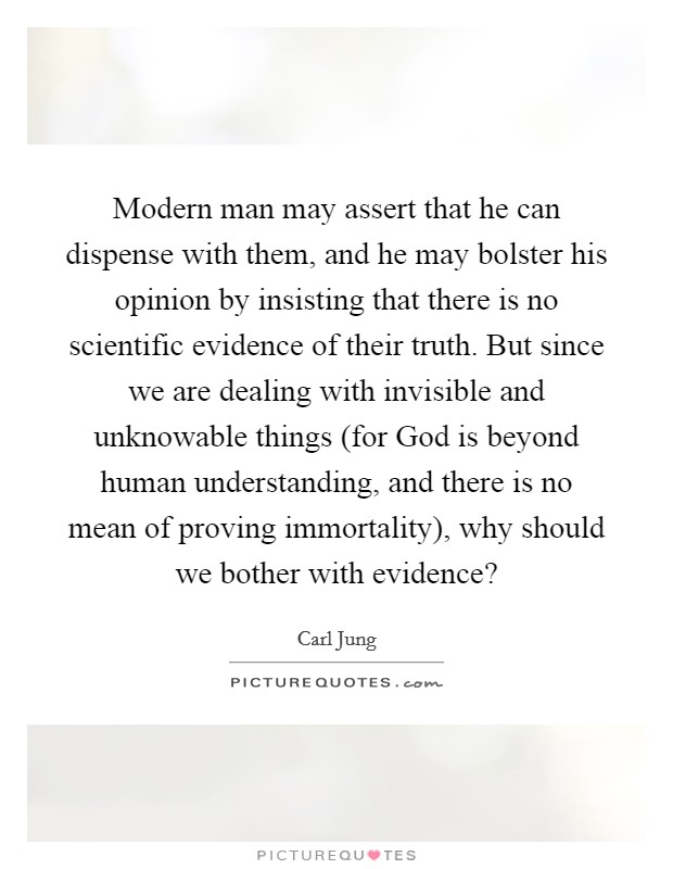 Modern man may assert that he can dispense with them, and he may bolster his opinion by insisting that there is no scientific evidence of their truth. But since we are dealing with invisible and unknowable things (for God is beyond human understanding, and there is no mean of proving immortality), why should we bother with evidence? Picture Quote #1