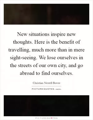 New situations inspire new thoughts. Here is the benefit of travelling, much more than in mere sight-seeing. We lose ourselves in the streets of our own city, and go abroad to find ourselves Picture Quote #1