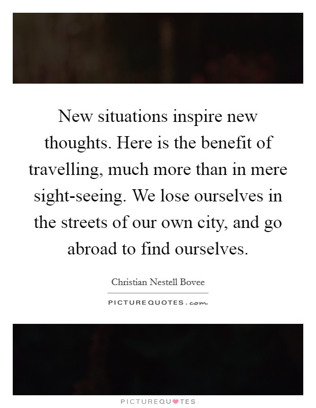 New situations inspire new thoughts. Here is the benefit of travelling, much more than in mere sight-seeing. We lose ourselves in the streets of our own city, and go abroad to find ourselves Picture Quote #1