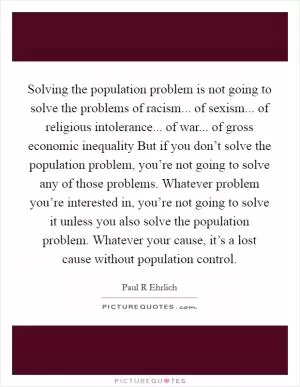 Solving the population problem is not going to solve the problems of racism... of sexism... of religious intolerance... of war... of gross economic inequality But if you don’t solve the population problem, you’re not going to solve any of those problems. Whatever problem you’re interested in, you’re not going to solve it unless you also solve the population problem. Whatever your cause, it’s a lost cause without population control Picture Quote #1