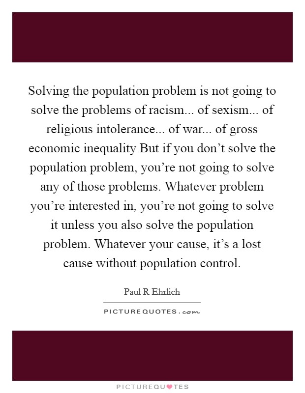Solving the population problem is not going to solve the problems of racism... of sexism... of religious intolerance... of war... of gross economic inequality But if you don’t solve the population problem, you’re not going to solve any of those problems. Whatever problem you’re interested in, you’re not going to solve it unless you also solve the population problem. Whatever your cause, it’s a lost cause without population control Picture Quote #1