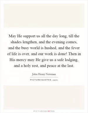 May He support us all the day long, till the shades lengthen, and the evening comes, and the busy world is hushed, and the fever of life is over, and our work is done! Then in His mercy may He give us a safe lodging, and a holy rest, and peace at the last Picture Quote #1