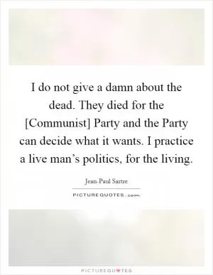 I do not give a damn about the dead. They died for the [Communist] Party and the Party can decide what it wants. I practice a live man’s politics, for the living Picture Quote #1