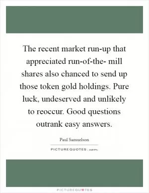 The recent market run-up that appreciated run-of-the- mill shares also chanced to send up those token gold holdings. Pure luck, undeserved and unlikely to reoccur. Good questions outrank easy answers Picture Quote #1