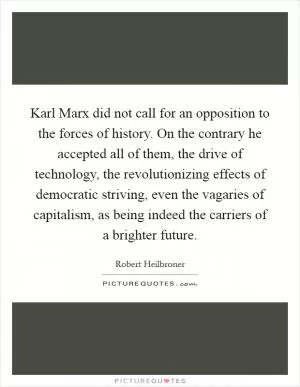 Karl Marx did not call for an opposition to the forces of history. On the contrary he accepted all of them, the drive of technology, the revolutionizing effects of democratic striving, even the vagaries of capitalism, as being indeed the carriers of a brighter future Picture Quote #1