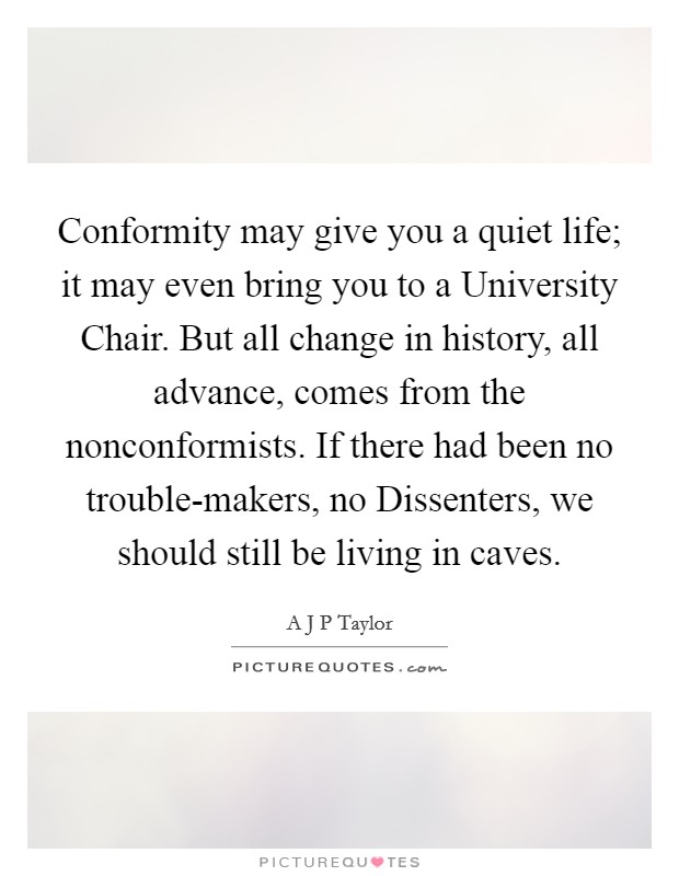 Conformity may give you a quiet life; it may even bring you to a University Chair. But all change in history, all advance, comes from the nonconformists. If there had been no trouble-makers, no Dissenters, we should still be living in caves Picture Quote #1