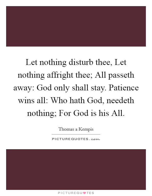 Let nothing disturb thee, Let nothing affright thee; All passeth away: God only shall stay. Patience wins all: Who hath God, needeth nothing; For God is his All Picture Quote #1