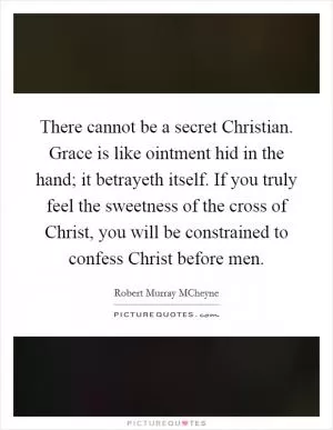 There cannot be a secret Christian. Grace is like ointment hid in the hand; it betrayeth itself. If you truly feel the sweetness of the cross of Christ, you will be constrained to confess Christ before men Picture Quote #1