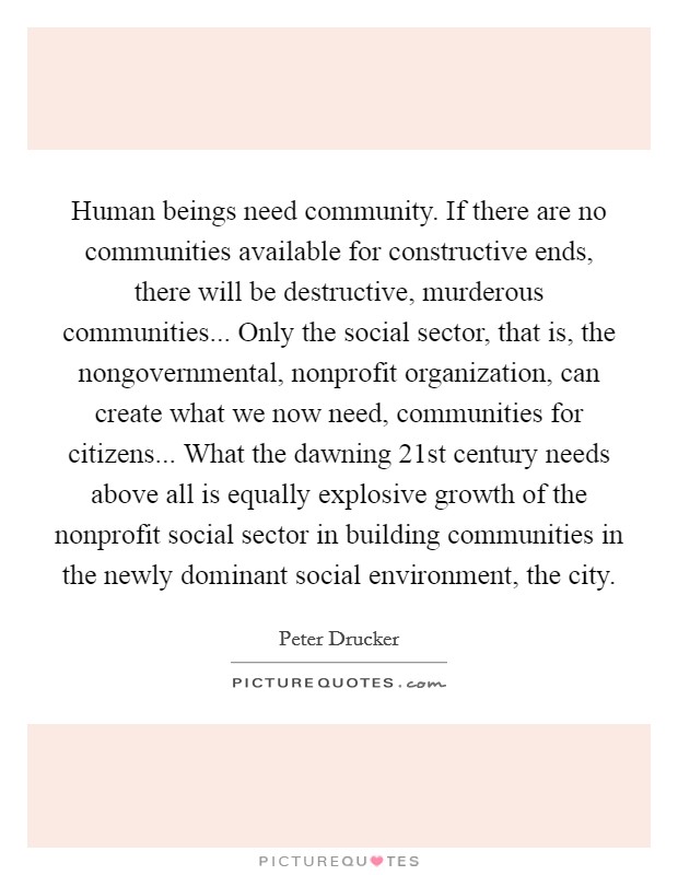 Human beings need community. If there are no communities available for constructive ends, there will be destructive, murderous communities... Only the social sector, that is, the nongovernmental, nonprofit organization, can create what we now need, communities for citizens... What the dawning 21st century needs above all is equally explosive growth of the nonprofit social sector in building communities in the newly dominant social environment, the city Picture Quote #1