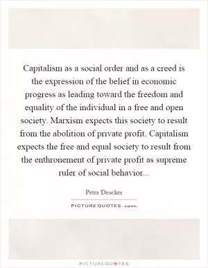 Capitalism as a social order and as a creed is the expression of the belief in economic progress as leading toward the freedom and equality of the individual in a free and open society. Marxism expects this society to result from the abolition of private profit. Capitalism expects the free and equal society to result from the enthronement of private profit as supreme ruler of social behavior Picture Quote #1