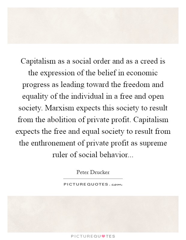 Capitalism as a social order and as a creed is the expression of the belief in economic progress as leading toward the freedom and equality of the individual in a free and open society. Marxism expects this society to result from the abolition of private profit. Capitalism expects the free and equal society to result from the enthronement of private profit as supreme ruler of social behavior Picture Quote #1