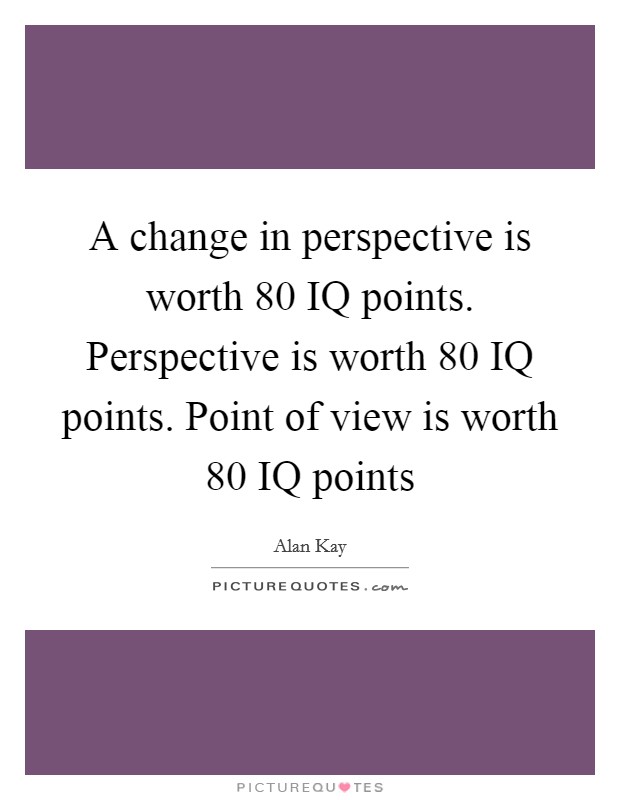 A change in perspective is worth 80 IQ points. Perspective is worth 80 IQ points. Point of view is worth 80 IQ points Picture Quote #1