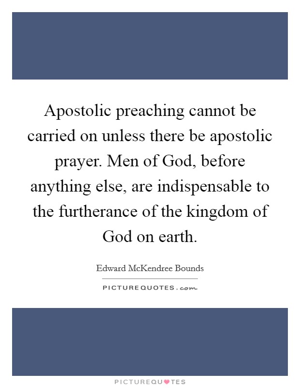 Apostolic preaching cannot be carried on unless there be apostolic prayer. Men of God, before anything else, are indispensable to the furtherance of the kingdom of God on earth Picture Quote #1
