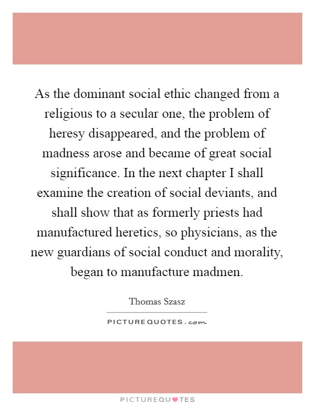 As the dominant social ethic changed from a religious to a secular one, the problem of heresy disappeared, and the problem of madness arose and became of great social significance. In the next chapter I shall examine the creation of social deviants, and shall show that as formerly priests had manufactured heretics, so physicians, as the new guardians of social conduct and morality, began to manufacture madmen Picture Quote #1