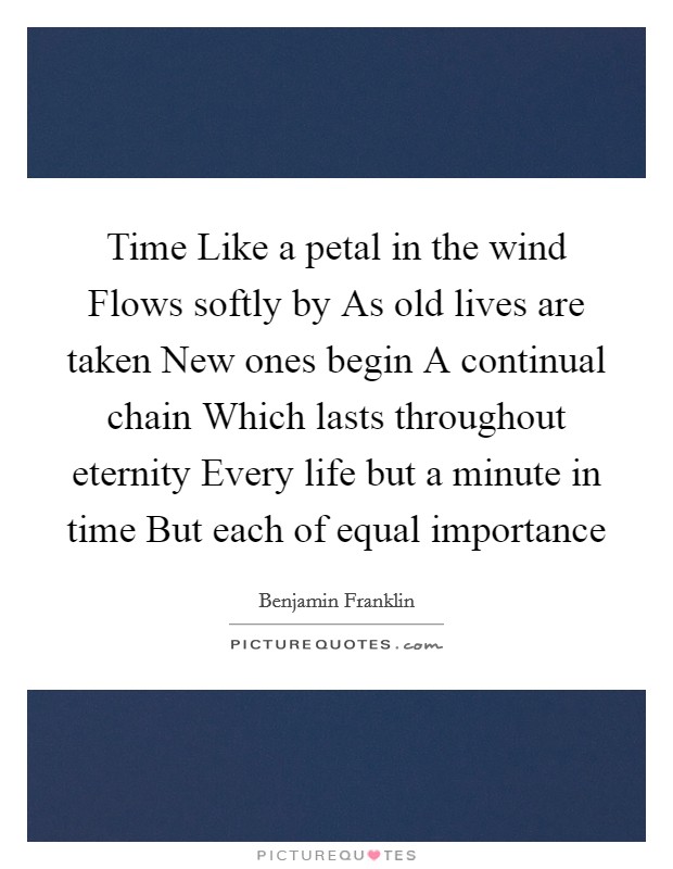 Time Like a petal in the wind Flows softly by As old lives are taken New ones begin A continual chain Which lasts throughout eternity Every life but a minute in time But each of equal importance Picture Quote #1