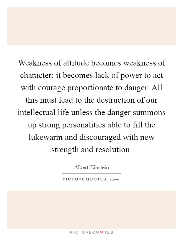 Weakness of attitude becomes weakness of character; it becomes lack of power to act with courage proportionate to danger. All this must lead to the destruction of our intellectual life unless the danger summons up strong personalities able to fill the lukewarm and discouraged with new strength and resolution Picture Quote #1