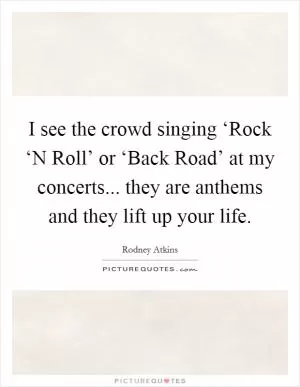 I see the crowd singing ‘Rock ‘N Roll’ or ‘Back Road’ at my concerts... they are anthems and they lift up your life Picture Quote #1
