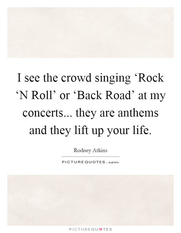 I see the crowd singing ‘Rock ‘N Roll' or ‘Back Road' at my concerts... they are anthems and they lift up your life Picture Quote #1
