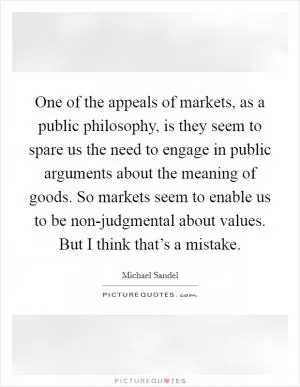 One of the appeals of markets, as a public philosophy, is they seem to spare us the need to engage in public arguments about the meaning of goods. So markets seem to enable us to be non-judgmental about values. But I think that’s a mistake Picture Quote #1