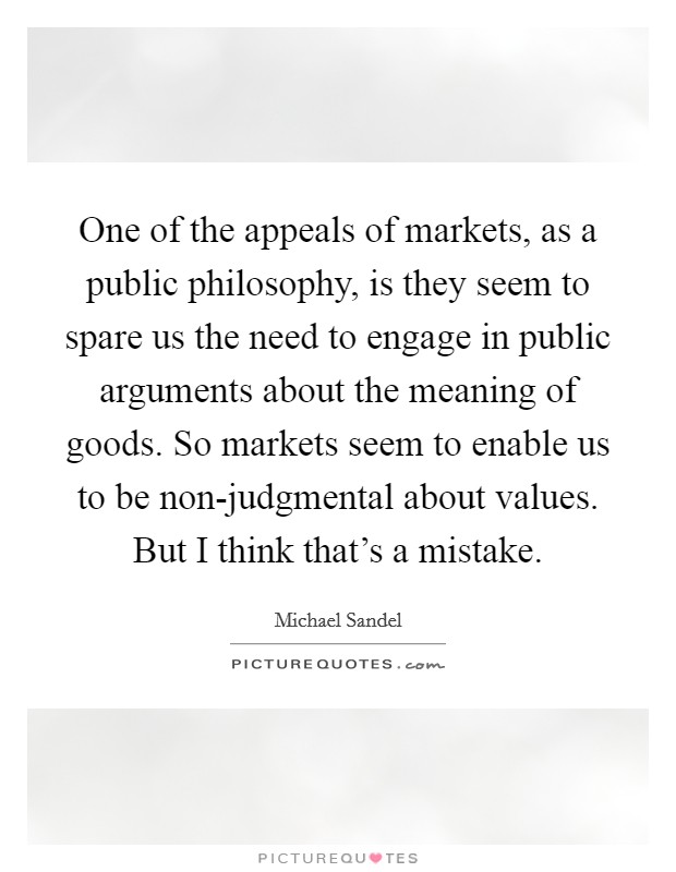 One of the appeals of markets, as a public philosophy, is they seem to spare us the need to engage in public arguments about the meaning of goods. So markets seem to enable us to be non-judgmental about values. But I think that's a mistake Picture Quote #1