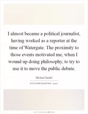 I almost became a political journalist, having worked as a reporter at the time of Watergate. The proximity to those events motivated me, when I wound up doing philosophy, to try to use it to move the public debate Picture Quote #1