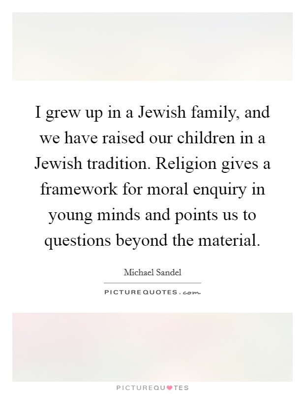 I grew up in a Jewish family, and we have raised our children in a Jewish tradition. Religion gives a framework for moral enquiry in young minds and points us to questions beyond the material Picture Quote #1