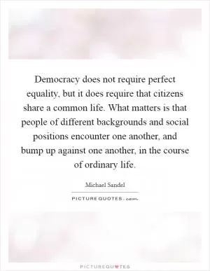 Democracy does not require perfect equality, but it does require that citizens share a common life. What matters is that people of different backgrounds and social positions encounter one another, and bump up against one another, in the course of ordinary life Picture Quote #1