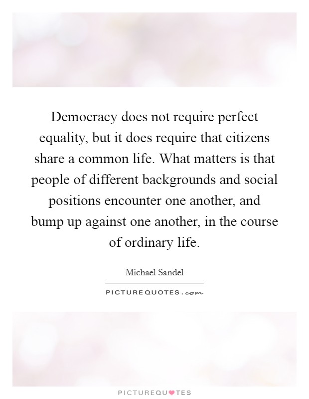 Democracy does not require perfect equality, but it does require that citizens share a common life. What matters is that people of different backgrounds and social positions encounter one another, and bump up against one another, in the course of ordinary life Picture Quote #1