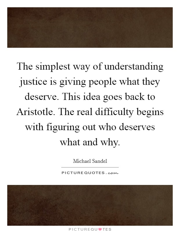 The simplest way of understanding justice is giving people what they deserve. This idea goes back to Aristotle. The real difficulty begins with figuring out who deserves what and why Picture Quote #1