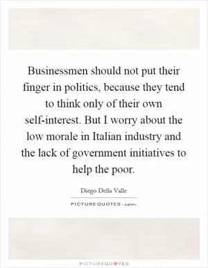 Businessmen should not put their finger in politics, because they tend to think only of their own self-interest. But I worry about the low morale in Italian industry and the lack of government initiatives to help the poor Picture Quote #1