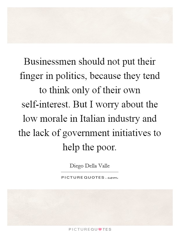 Businessmen should not put their finger in politics, because they tend to think only of their own self-interest. But I worry about the low morale in Italian industry and the lack of government initiatives to help the poor Picture Quote #1