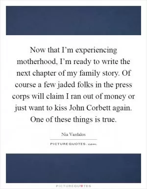 Now that I’m experiencing motherhood, I’m ready to write the next chapter of my family story. Of course a few jaded folks in the press corps will claim I ran out of money or just want to kiss John Corbett again. One of these things is true Picture Quote #1