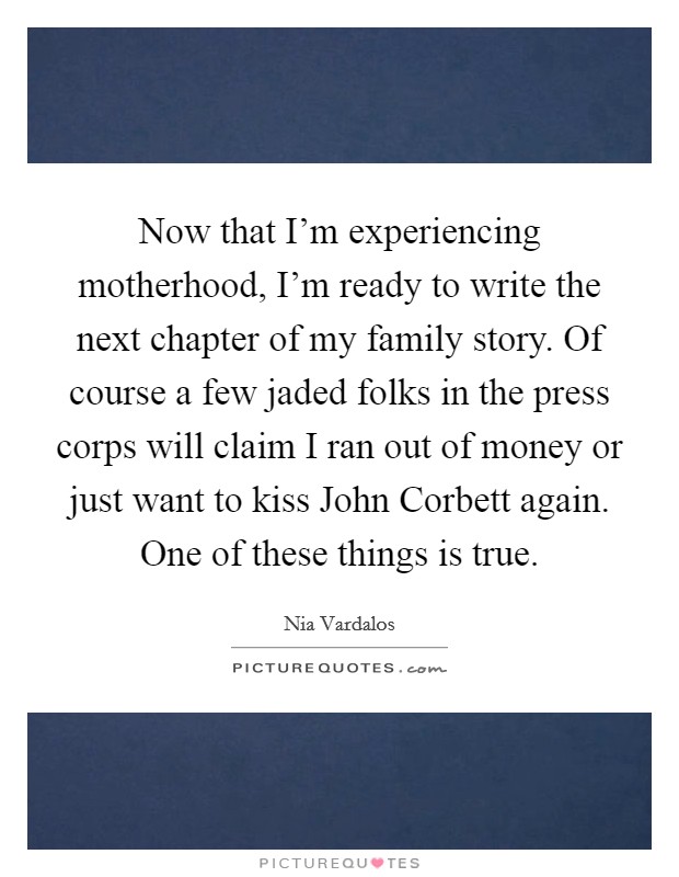 Now that I'm experiencing motherhood, I'm ready to write the next chapter of my family story. Of course a few jaded folks in the press corps will claim I ran out of money or just want to kiss John Corbett again. One of these things is true Picture Quote #1