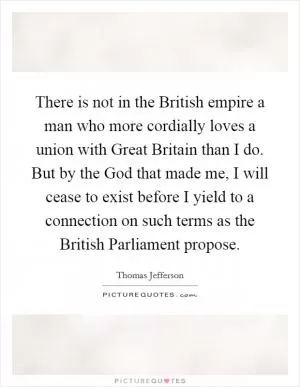 There is not in the British empire a man who more cordially loves a union with Great Britain than I do. But by the God that made me, I will cease to exist before I yield to a connection on such terms as the British Parliament propose Picture Quote #1