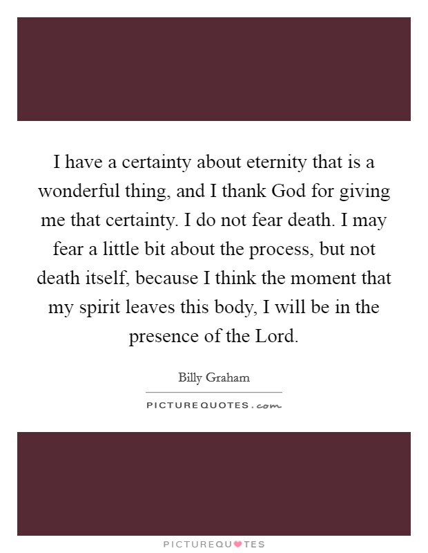 I have a certainty about eternity that is a wonderful thing, and I thank God for giving me that certainty. I do not fear death. I may fear a little bit about the process, but not death itself, because I think the moment that my spirit leaves this body, I will be in the presence of the Lord Picture Quote #1