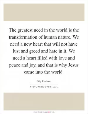 The greatest need in the world is the transformation of human nature. We need a new heart that will not have lust and greed and hate in it. We need a heart filled with love and peace and joy, and that is why Jesus came into the world Picture Quote #1