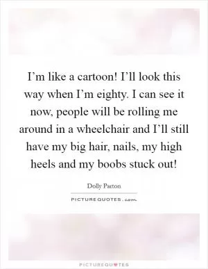 I’m like a cartoon! I’ll look this way when I’m eighty. I can see it now, people will be rolling me around in a wheelchair and I’ll still have my big hair, nails, my high heels and my boobs stuck out! Picture Quote #1